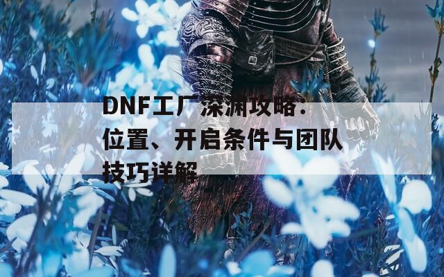 DNF工厂深渊攻略：位置、开启条件与团队技巧详解