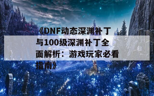 《DNF动态深渊补丁与100级深渊补丁全面解析：游戏玩家必看指南》