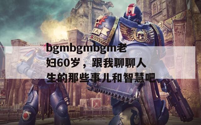 bgmbgmbgm老妇60岁，跟我聊聊人生的那些事儿和智慧吧