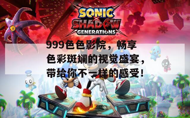 999色色影院，畅享色彩斑斓的视觉盛宴，带给你不一样的感受！
