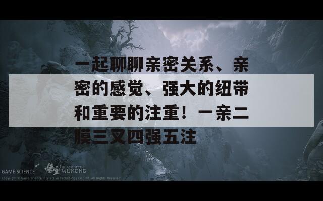 一起聊聊亲密关系、亲密的感觉、强大的纽带和重要的注重！一亲二膜三叉四强五注