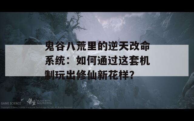 鬼谷八荒里的逆天改命系统：如何通过这套机制玩出修仙新花样？