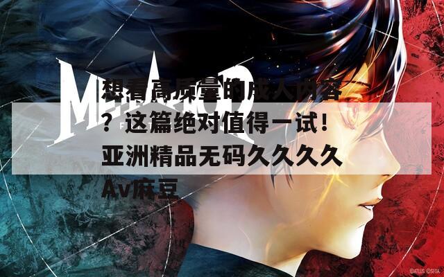 想看高质量的成人内容？这篇绝对值得一试！亚洲精品无码久久久久Av麻豆