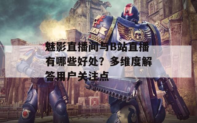 魅影直播间与B站直播有哪些好处？多维度解答用户关注点