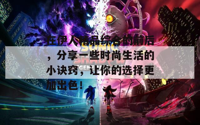 在伊人精品综合的前后，分享一些时尚生活的小诀窍，让你的选择更加出色！