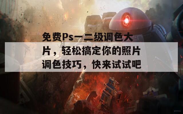 免费Ps一二级调色大片，轻松搞定你的照片调色技巧，快来试试吧！