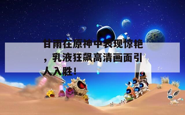 甘雨在原神中表现惊艳，乳液狂飙高清画面引人入胜！