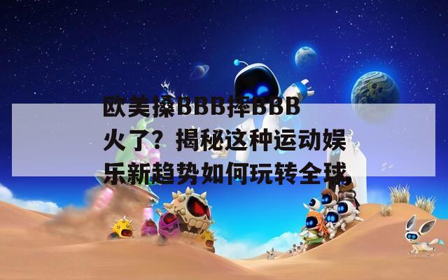 欧美搡BBB摔BBB火了？揭秘这种运动娱乐新趋势如何玩转全球