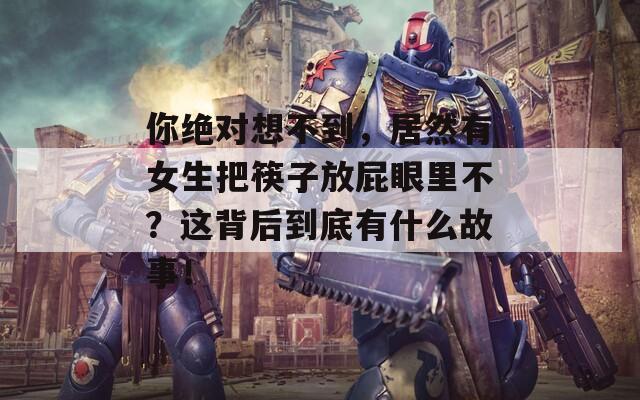 你绝对想不到，居然有女生把筷子放屁眼里不？这背后到底有什么故事！