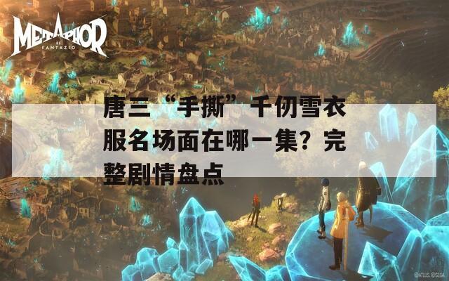 唐三“手撕”千仞雪衣服名场面在哪一集？完整剧情盘点