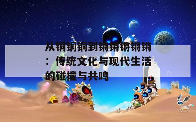 从铜铜铜到锵锵锵锵锵：传统文化与现代生活的碰撞与共鸣