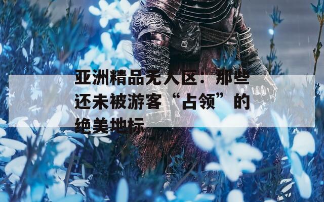 亚洲精品无人区：那些还未被游客“占领”的绝美地标