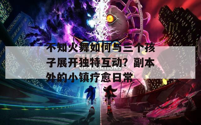 不知火舞如何与三个孩子展开独特互动？副本外的小镇疗愈日常
