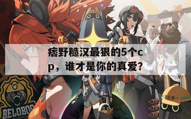 痞野糙汉最狠的5个cp，谁才是你的真爱？