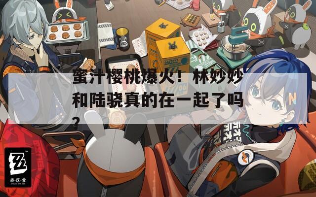 蜜汁樱桃爆火！林妙妙和陆骁真的在一起了吗？
