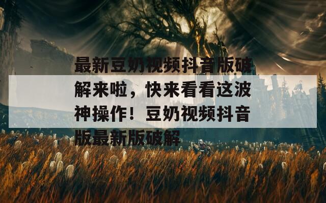最新豆奶视频抖音版破解来啦，快来看看这波神操作！豆奶视频抖音版最新版破解