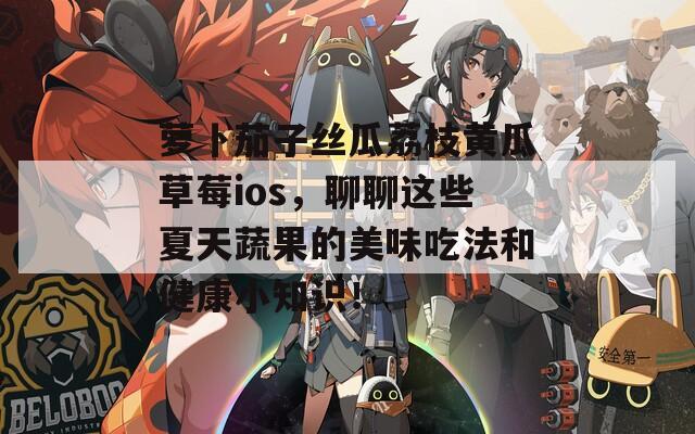 萝卜茄子丝瓜荔枝黄瓜草莓ios，聊聊这些夏天蔬果的美味吃法和健康小知识！