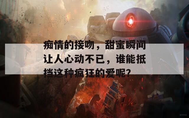 痴情的接吻，甜蜜瞬间让人心动不已，谁能抵挡这种疯狂的爱呢？