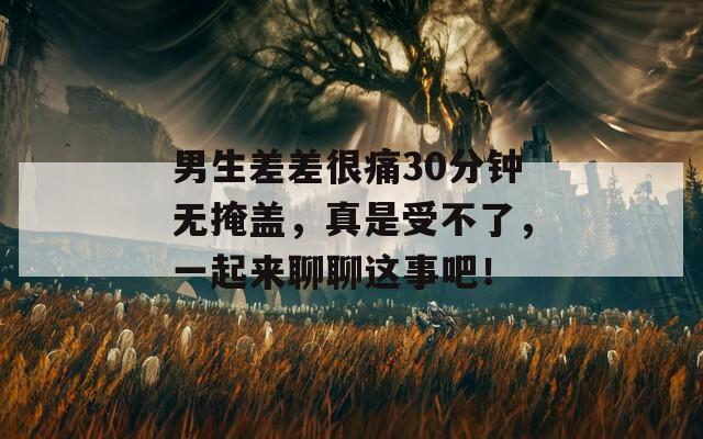 男生差差很痛30分钟无掩盖，真是受不了，一起来聊聊这事吧！