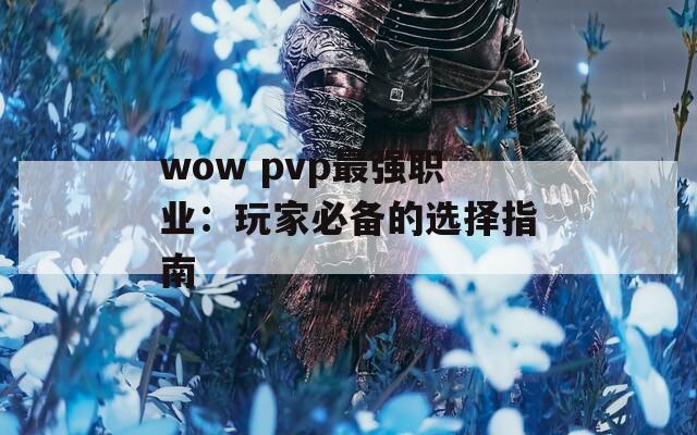 wow pvp最强职业：玩家必备的选择指南