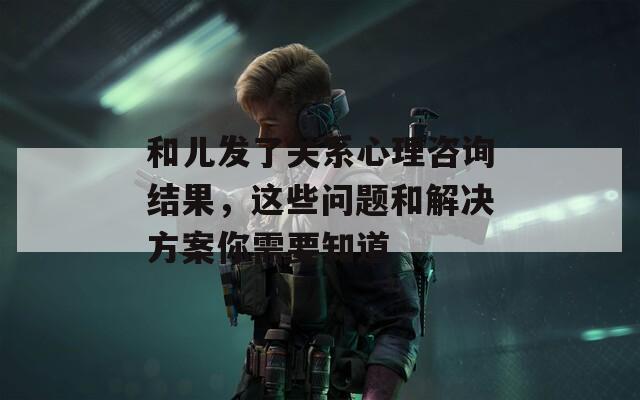 和儿发了关系心理咨询结果，这些问题和解决方案你需要知道