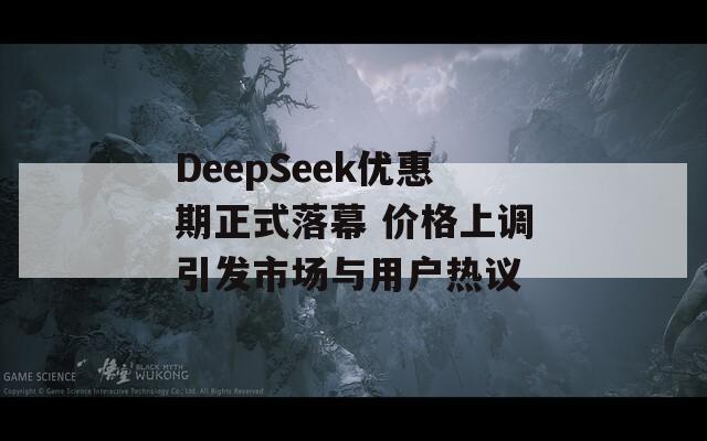 DeepSeek优惠期正式落幕 价格上调引发市场与用户热议