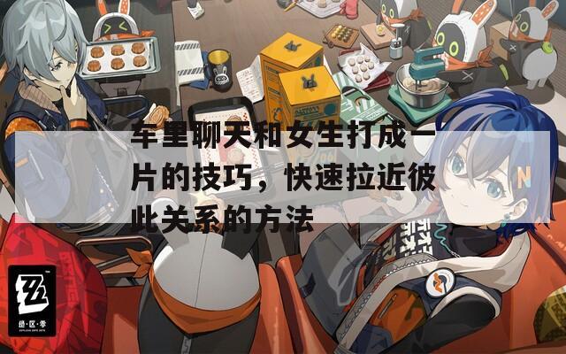 车里聊天和女生打成一片的技巧，快速拉近彼此关系的方法