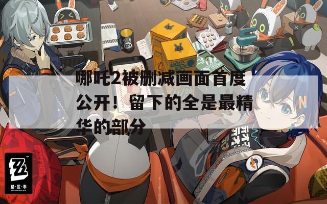 哪吒2被删减画面首度公开！留下的全是最精华的部分