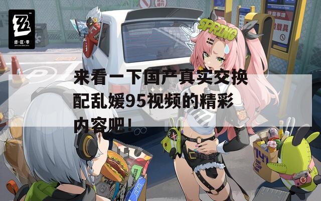 来看一下国产真实交换配乱媛95视频的精彩内容吧！