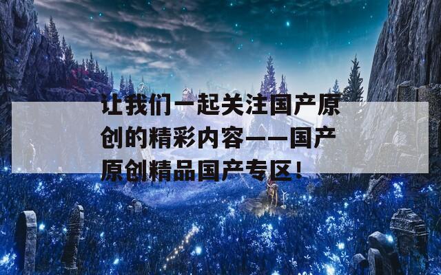 让我们一起关注国产原创的精彩内容——国产原创精品国产专区！