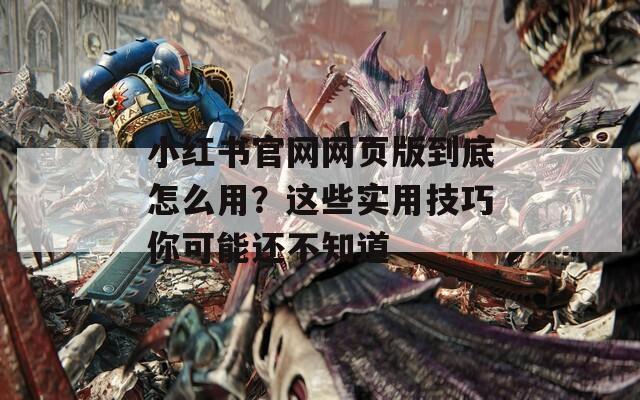 小红书官网网页版到底怎么用？这些实用技巧你可能还不知道