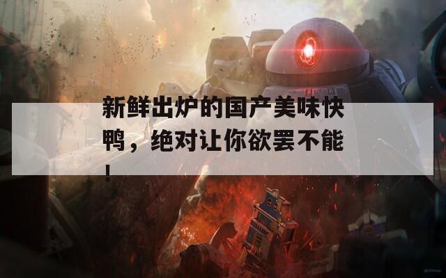 新鲜出炉的国产美味快鸭，绝对让你欲罢不能！