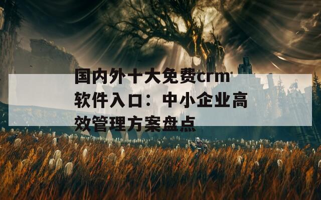 国内外十大免费crm软件入口：中小企业高效管理方案盘点
