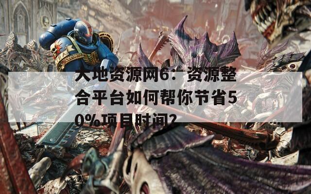 大地资源网6：资源整合平台如何帮你节省50%项目时间？