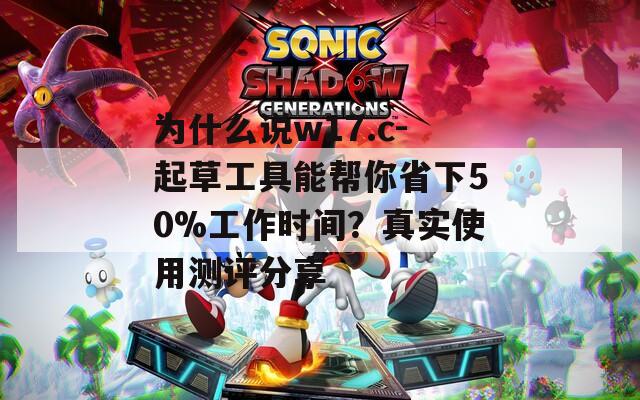 为什么说w17.c-起草工具能帮你省下50%工作时间？真实使用测评分享