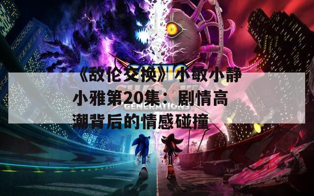 《敌伦交换》小敏小静小雅第20集：剧情高潮背后的情感碰撞