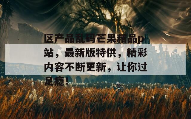 区产品乱码芒果精品p站，最新版特供，精彩内容不断更新，让你过足瘾！