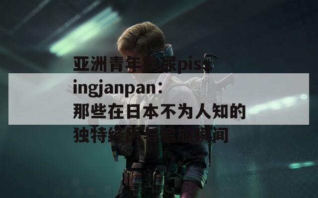 亚洲青年撒尿pissingjanpan：那些在日本不为人知的独特经历与尴尬瞬间