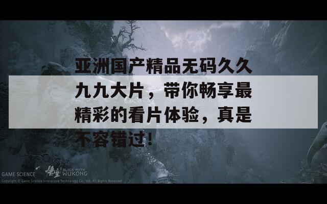 亚洲国产精品无码久久九九大片，带你畅享最精彩的看片体验，真是不容错过！