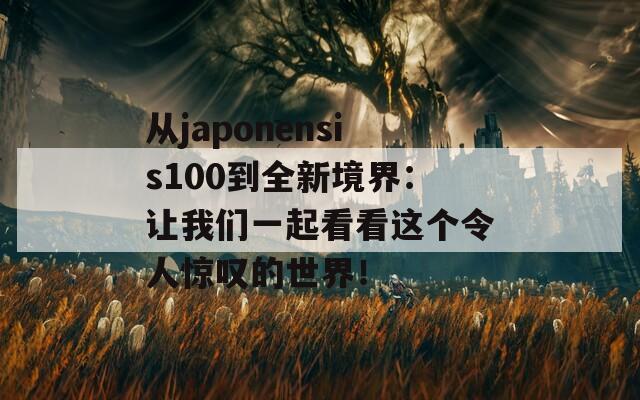 从japonensis100到全新境界：让我们一起看看这个令人惊叹的世界！