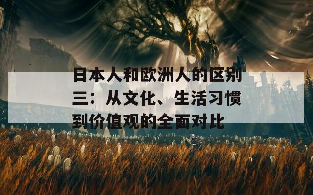 日本人和欧洲人的区别三：从文化、生活习惯到价值观的全面对比