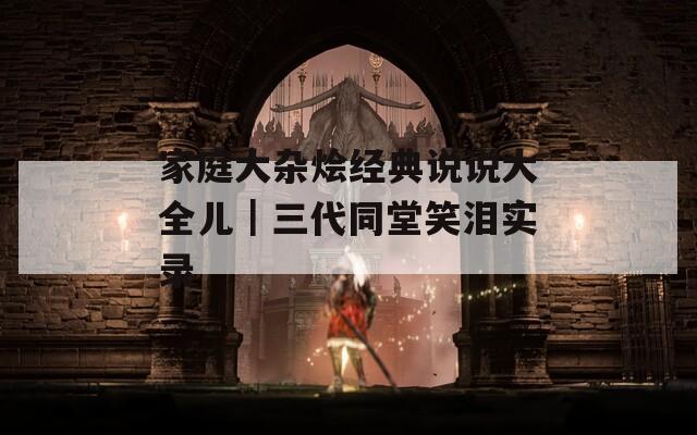 家庭大杂烩经典说说大全儿｜三代同堂笑泪实录