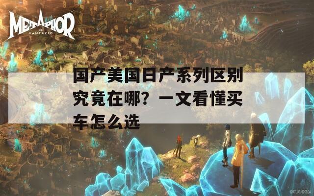 国产美国日产系列区别究竟在哪？一文看懂买车怎么选