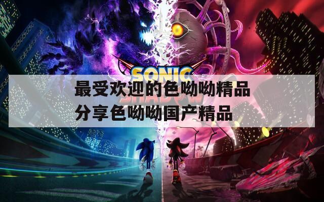 最受欢迎的色呦呦精品分享色呦呦国产精品