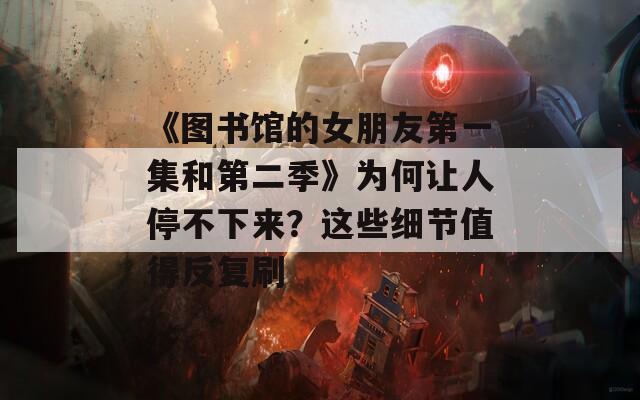 《图书馆的女朋友第一集和第二季》为何让人停不下来？这些细节值得反复刷