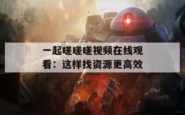 一起嗟嗟嗟视频在线观看：这样找资源更高效