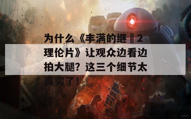 为什么《丰满的继牳2理伦片》让观众边看边拍大腿？这三个细节太真实了！