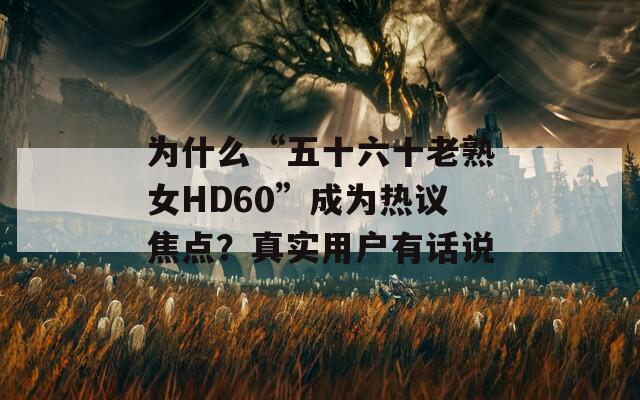 为什么“五十六十老熟女HD60”成为热议焦点？真实用户有话说