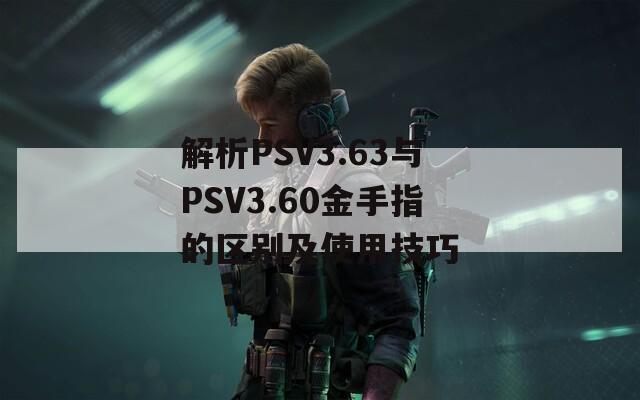 解析PSV3.63与PSV3.60金手指的区别及使用技巧
