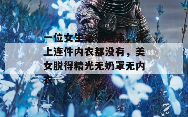 一位女生毫不避讳，身上连件内衣都没有，美女脱得精光无奶罩无内衣